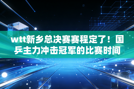 wtt新乡总决赛赛程定了！国乒主力冲击冠军的比赛时间不要错过！