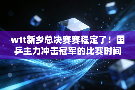 wtt新乡总决赛赛程定了！国乒主力冲击冠军的比赛时间不要错过！
