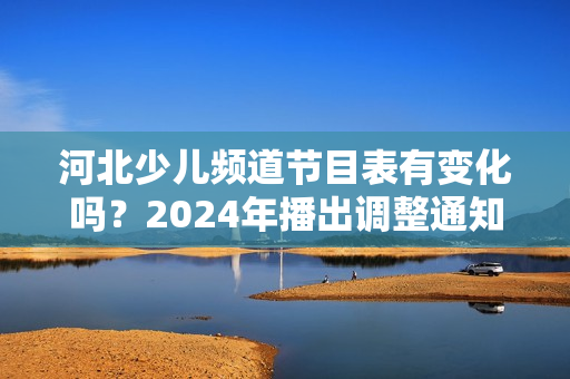 河北少儿频道节目表有变化吗？2024年播出调整通知！