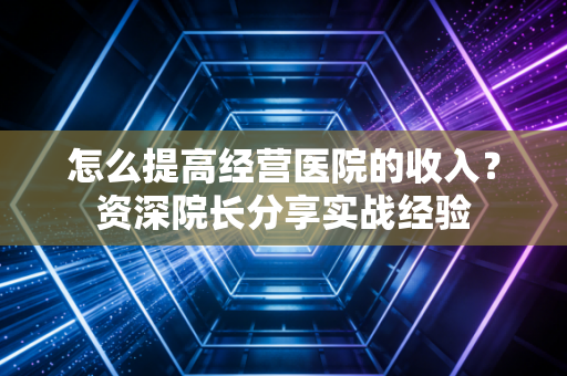 怎么提高经营医院的收入？资深院长分享实战经验