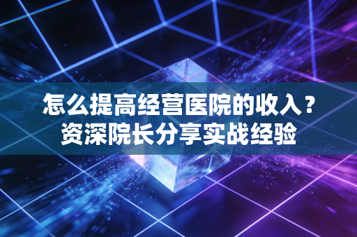 怎么提高经营医院的收入？资深院长分享实战经验