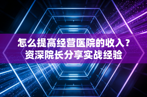 怎么提高经营医院的收入？资深院长分享实战经验