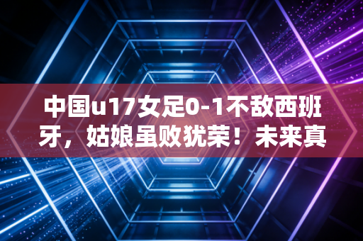 中国u17女足0-1不敌西班牙，姑娘虽败犹荣！未来真的可期吗？