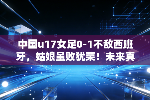 中国u17女足0-1不敌西班牙，姑娘虽败犹荣！未来真的可期吗？
