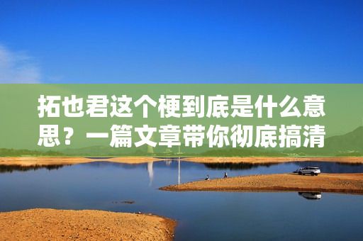 拓也君这个梗到底是什么意思？一篇文章带你彻底搞清楚！