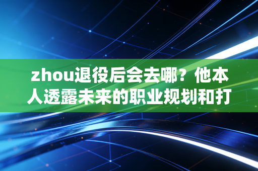 zhou退役后会去哪？他本人透露未来的职业规划和打算