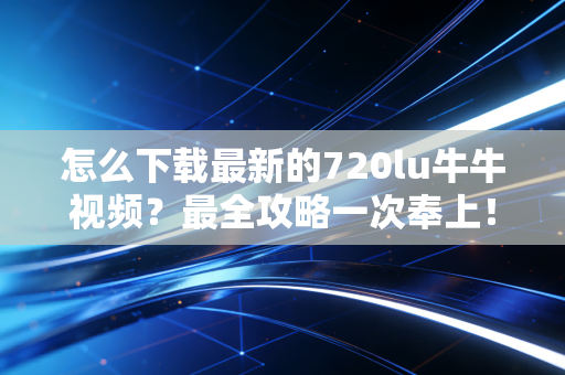 怎么下载最新的720lu牛牛视频？最全攻略一次奉上！