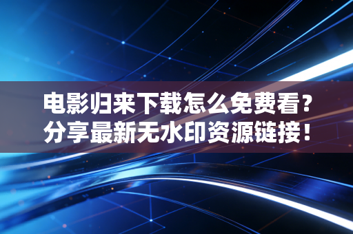 电影归来下载怎么免费看？分享最新无水印资源链接！