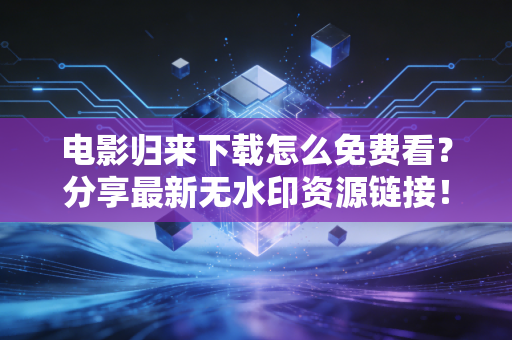 电影归来下载怎么免费看？分享最新无水印资源链接！