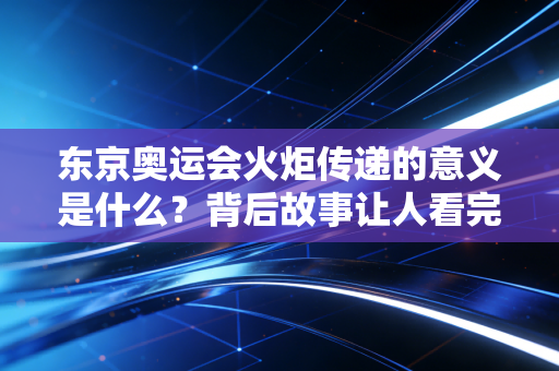 东京奥运会火炬传递的意义是什么？背后故事让人看完很感动！