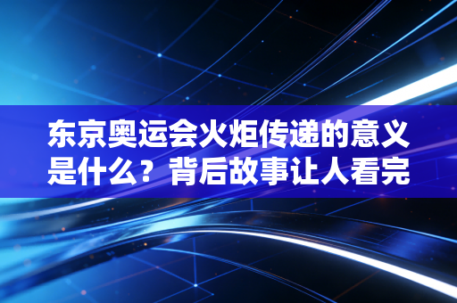 东京奥运会火炬传递的意义是什么？背后故事让人看完很感动！