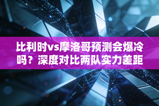 比利时vs摩洛哥预测会爆冷吗？深度对比两队实力差距！