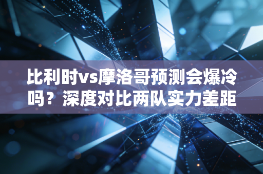 比利时vs摩洛哥预测会爆冷吗？深度对比两队实力差距！