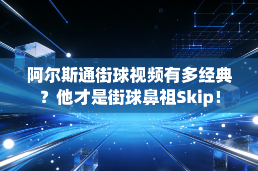 阿尔斯通街球视频有多经典？他才是街球鼻祖Skip！