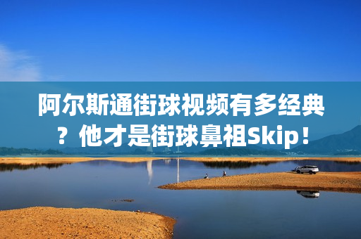 阿尔斯通街球视频有多经典？他才是街球鼻祖Skip！