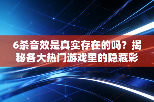 6杀音效是真实存在的吗？揭秘各大热门游戏里的隐藏彩蛋！