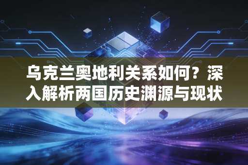 乌克兰奥地利关系如何？深入解析两国历史渊源与现状！