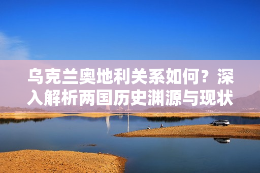 乌克兰奥地利关系如何？深入解析两国历史渊源与现状！