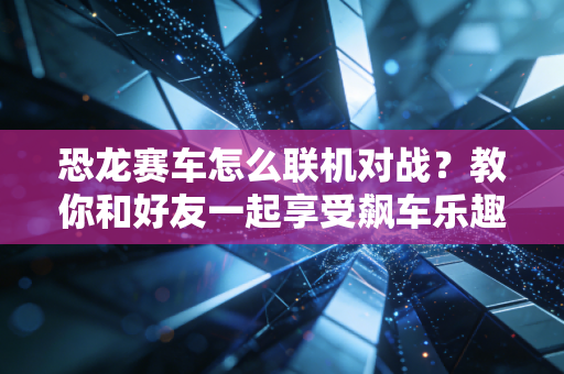 恐龙赛车怎么联机对战？教你和好友一起享受飙车乐趣！