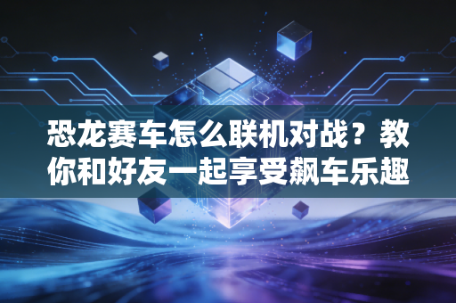 恐龙赛车怎么联机对战？教你和好友一起享受飙车乐趣！