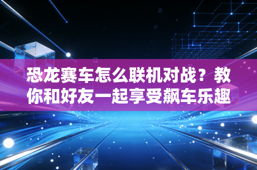 恐龙赛车怎么联机对战？教你和好友一起享受飙车乐趣！