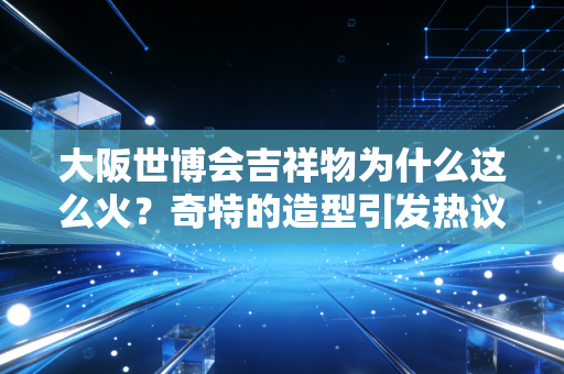 大阪世博会吉祥物为什么这么火？奇特的造型引发热议！