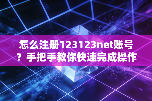 怎么注册123123net账号？手把手教你快速完成操作！