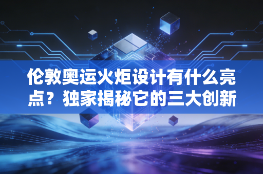 伦敦奥运火炬设计有什么亮点？独家揭秘它的三大创新点！
