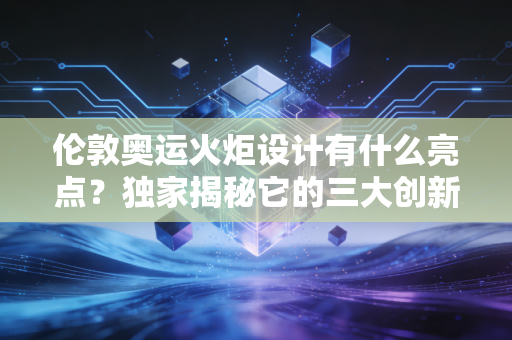 伦敦奥运火炬设计有什么亮点？独家揭秘它的三大创新点！