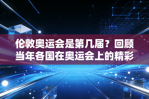 伦敦奥运会是第几届？回顾当年各国在奥运会上的精彩表现！