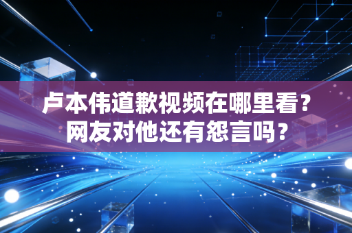 卢本伟道歉视频在哪里看？网友对他还有怨言吗？