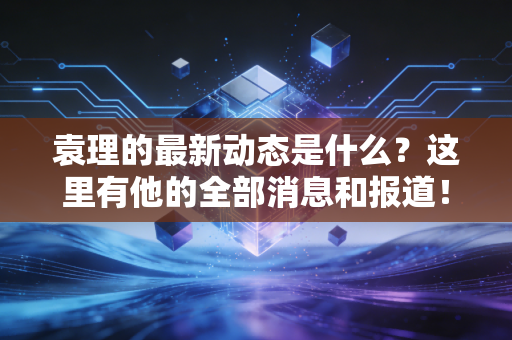 袁理的最新动态是什么？这里有他的全部消息和报道！