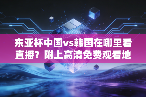 东亚杯中国vs韩国在哪里看直播？附上高清免费观看地址汇总！