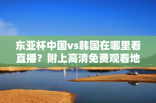 东亚杯中国vs韩国在哪里看直播？附上高清免费观看地址汇总！