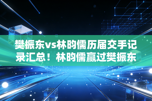 樊振东vs林昀儒历届交手记录汇总！林昀儒赢过樊振东几次？