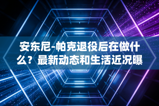 安东尼-帕克退役后在做什么？最新动态和生活近况曝光！