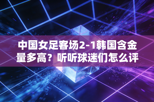 中国女足客场2-1韩国含金量多高？听听球迷们怎么评价！