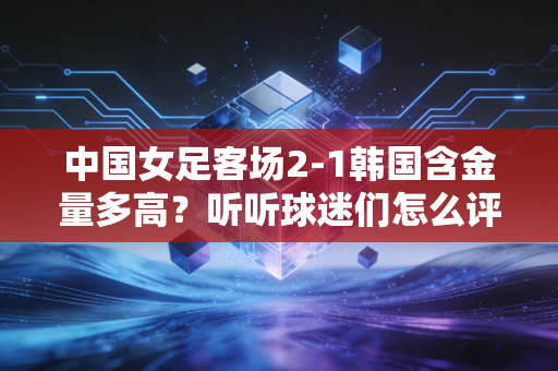 中国女足客场2-1韩国含金量多高？听听球迷们怎么评价！