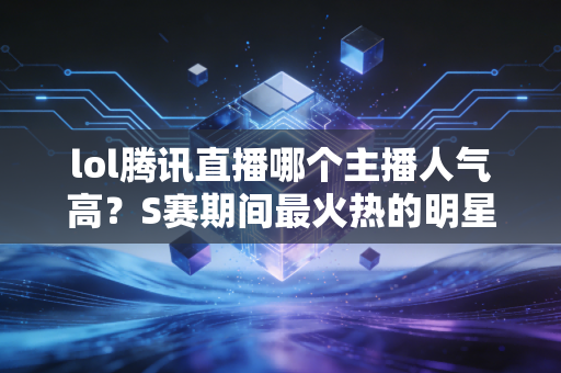 lol腾讯直播哪个主播人气高？S赛期间最火热的明星主播推荐！
