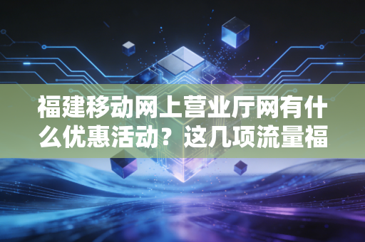 福建移动网上营业厅网有什么优惠活动？这几项流量福利你不能错过！