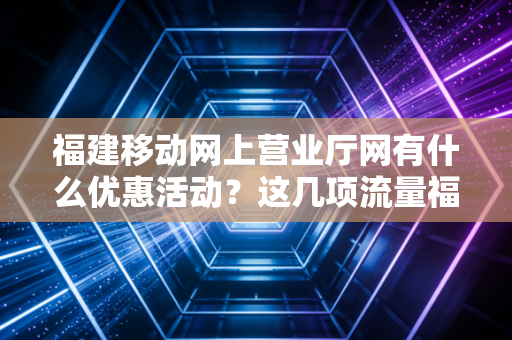 福建移动网上营业厅网有什么优惠活动？这几项流量福利你不能错过！