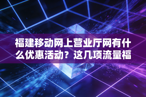 福建移动网上营业厅网有什么优惠活动？这几项流量福利你不能错过！