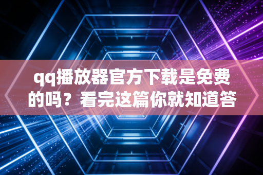 qq播放器官方下载是免费的吗？看完这篇你就知道答案！