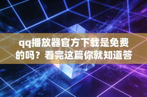 qq播放器官方下载是免费的吗？看完这篇你就知道答案！