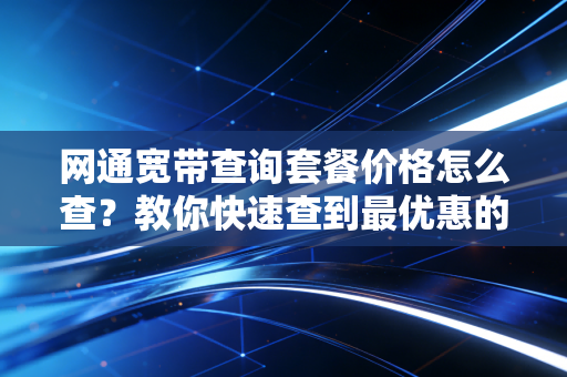 网通宽带查询套餐价格怎么查？教你快速查到最优惠的！
