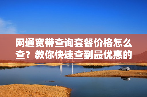 网通宽带查询套餐价格怎么查？教你快速查到最优惠的！