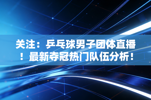 关注：乒乓球男子团体直播！最新夺冠热门队伍分析！