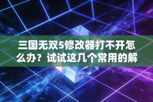 三国无双5修改器打不开怎么办？试试这几个常用的解决方案！