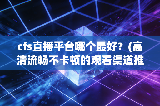 cfs直播平台哪个最好？(高清流畅不卡顿的观看渠道推荐)