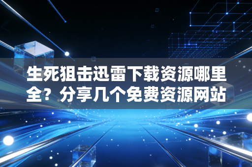 生死狙击迅雷下载资源哪里全？分享几个免费资源网站！